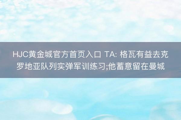 HJC黄金城官方首页入口 TA: 格瓦有益去克罗地亚队列实弹军训练习;他蓄意留在曼城
