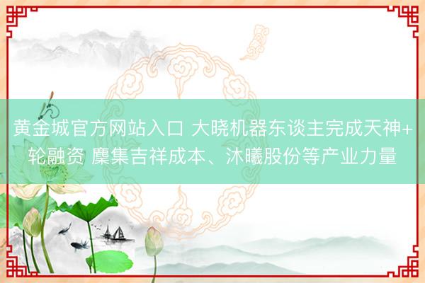 黄金城官方网站入口 大晓机器东谈主完成天神+轮融资 麇集吉祥成本、沐曦股份等产业力量