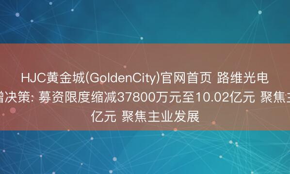 HJC黄金城(GoldenCity)官网首页 路维光电转变定增决策: 募资限度缩减37800万元至10.02亿元 聚焦主业发展