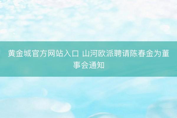 黄金城官方网站入口 山河欧派聘请陈春金为董事会通知