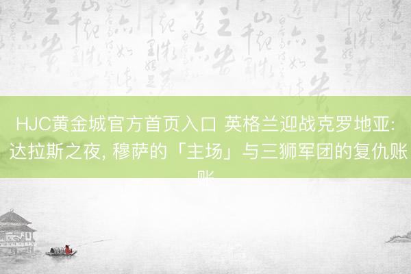 HJC黄金城官方首页入口 英格兰迎战克罗地亚: 达拉斯之夜， 穆萨的「主场」与三狮军团的复仇账