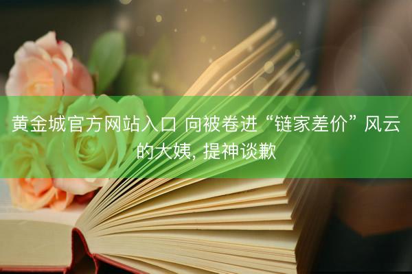 黄金城官方网站入口 向被卷进 “链家差价” 风云的大姨， 提神谈歉
