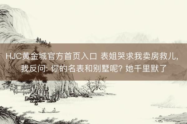 HJC黄金城官方首页入口 表姐哭求我卖房救儿, 我反问: 你的名表和别墅呢? 她千里默了