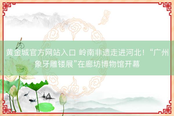 黄金城官方网站入口 岭南非遗走进河北！“广州象牙雕镂展”在廊坊博物馆开幕