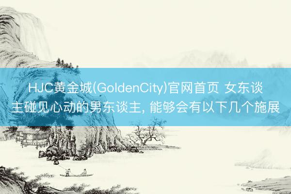 HJC黄金城(GoldenCity)官网首页 女东谈主碰见心动的男东谈主， 能够会有以下几个施展