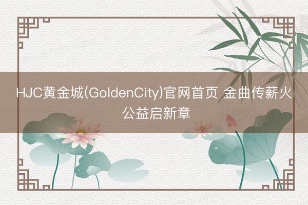 HJC黄金城(GoldenCity)官网首页 金曲传薪火 公益启新章