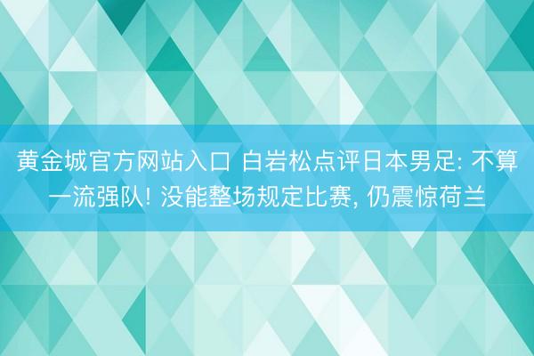 黄金城官方网站入口 白岩松点评日本男足: 不算一流强队! 没能整场规定比赛， 仍震惊荷兰