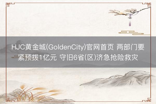 HJC黄金城(GoldenCity)官网首页 两部门要紧预拨1亿元 守旧6省(区)济急抢险救灾