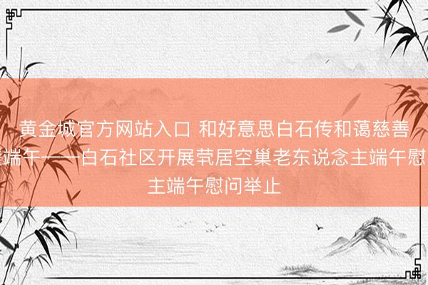黄金城官方网站入口 和好意思白石传和蔼慈善和蔼暖端午——白石社区开展茕居空巢老东说念主端午慰问举止