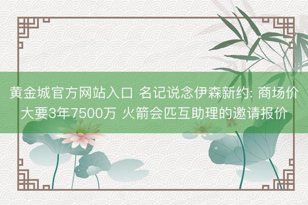 黄金城官方网站入口 名记说念伊森新约: 商场价大要3年7500万 火箭会匹互助理的邀请报价